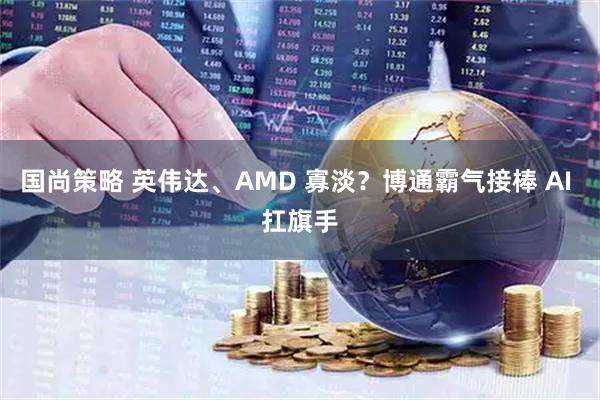 国尚策略 英伟达、AMD 寡淡？博通霸气接棒 AI 扛旗手