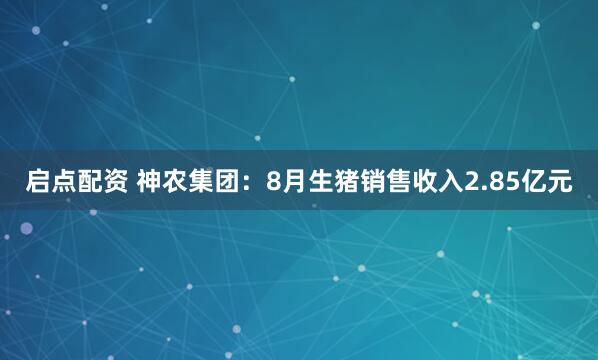 启点配资 神农集团：8月生猪销售收入2.85亿元