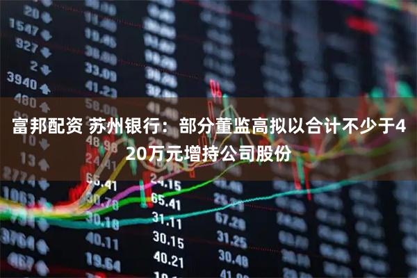 富邦配资 苏州银行：部分董监高拟以合计不少于420万元增持公司股份