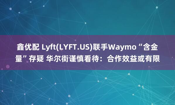 鑫优配 Lyft(LYFT.US)联手Waymo“含金量”存疑 华尔街谨慎看待：合作效益或有限