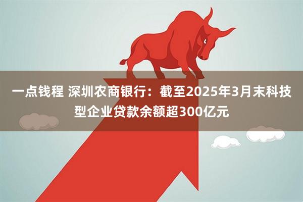 一点钱程 深圳农商银行：截至2025年3月末科技型企业贷款余额超300亿元