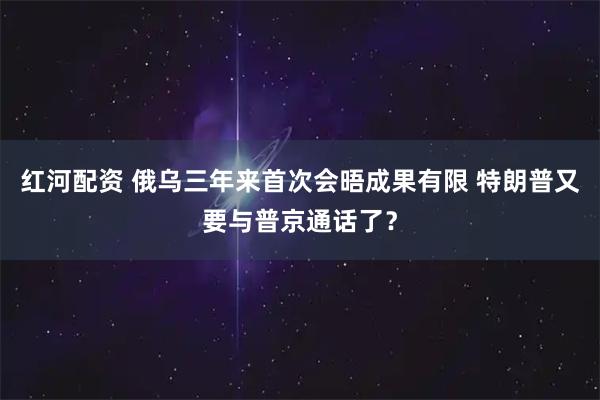 红河配资 俄乌三年来首次会晤成果有限 特朗普又要与普京通话了？