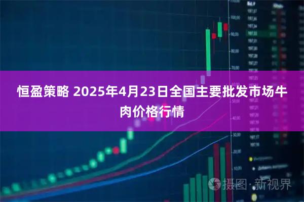 恒盈策略 2025年4月23日全国主要批发市场牛肉价格行情