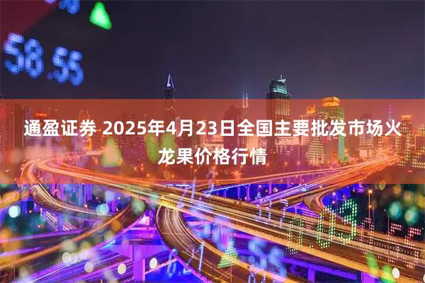 通盈证券 2025年4月23日全国主要批发市场火龙果价格行情