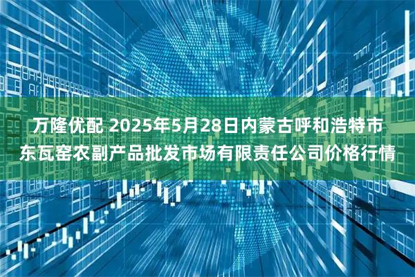万隆优配 2025年5月28日内蒙古呼和浩特市东瓦窑农副产品批发市场有限责任公司价格行情