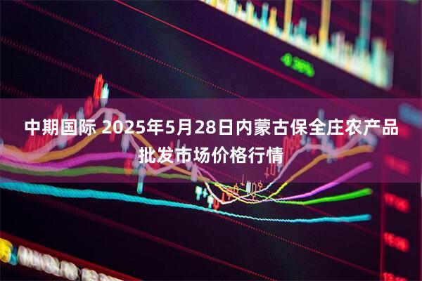 中期国际 2025年5月28日内蒙古保全庄农产品批发市场价格行情