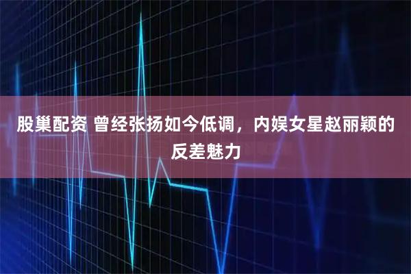 股巢配资 曾经张扬如今低调，内娱女星赵丽颖的反差魅力