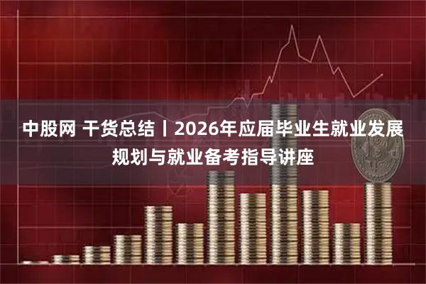 中股网 干货总结丨2026年应届毕业生就业发展规划与就业备考指导讲座