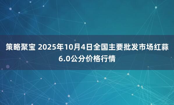 策略聚宝 2025年10月4日全国主要批发市场红蒜6.0公分价格行情
