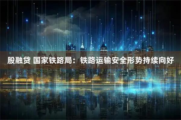 股融贷 国家铁路局：铁路运输安全形势持续向好