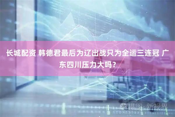 长城配资 韩德君最后为辽出战只为全运三连冠 广东四川压力大吗？