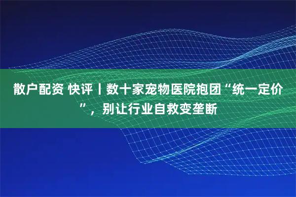 散户配资 快评丨数十家宠物医院抱团“统一定价”，别让行业自救变垄断