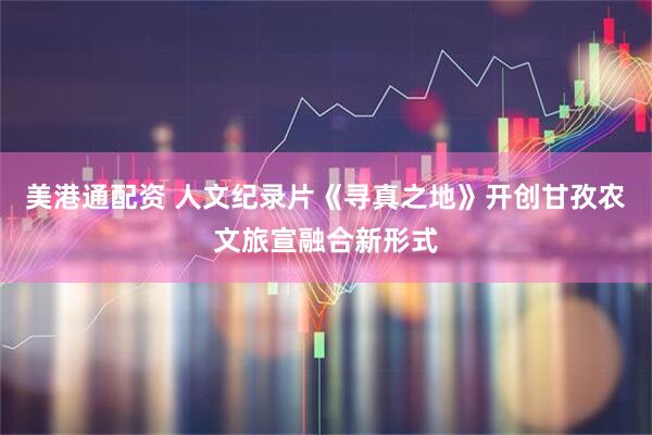 美港通配资 人文纪录片《寻真之地》开创甘孜农文旅宣融合新形式