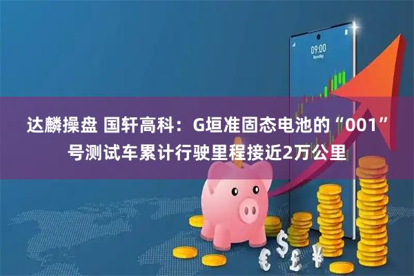 达麟操盘 国轩高科：G垣准固态电池的“001”号测试车累计行驶里程接近2万公里