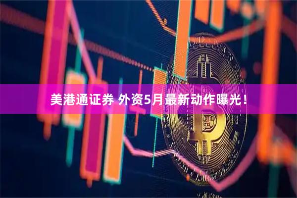 美港通证券 外资5月最新动作曝光！