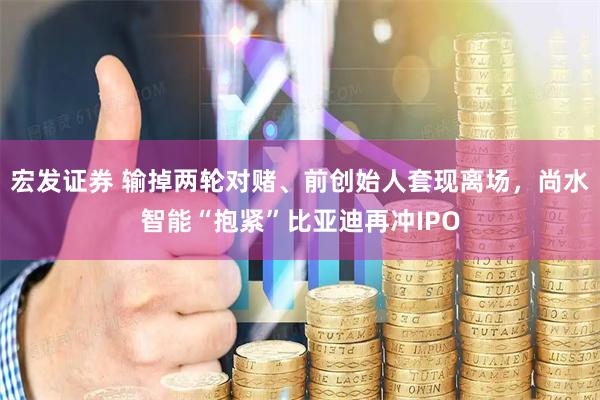 宏发证券 输掉两轮对赌、前创始人套现离场，尚水智能“抱紧”比亚迪再冲IPO