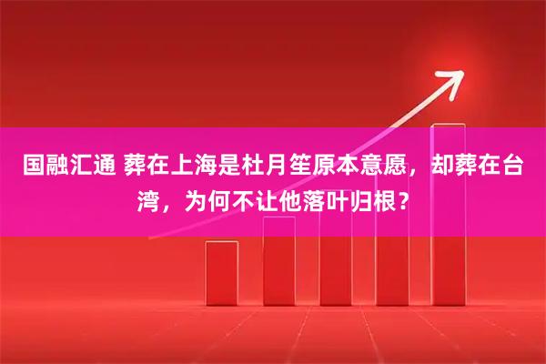 国融汇通 葬在上海是杜月笙原本意愿，却葬在台湾，为何不让他落叶归根？