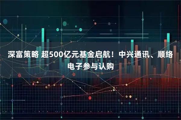 深富策略 超500亿元基金启航！中兴通讯、顺络电子参与认购