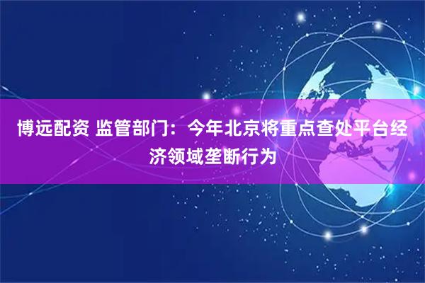 博远配资 监管部门：今年北京将重点查处平台经济领域垄断行为