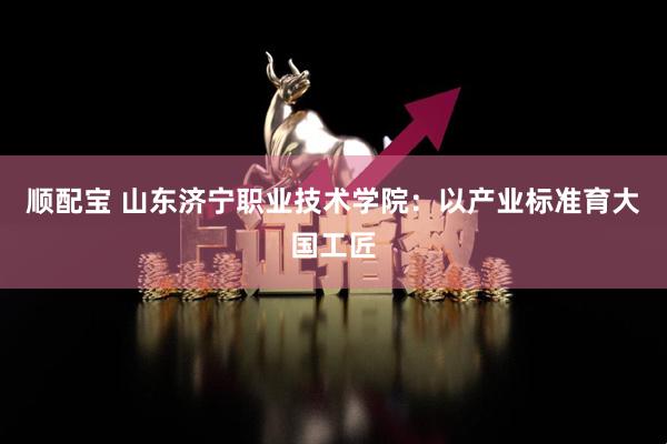 顺配宝 山东济宁职业技术学院：以产业标准育大国工匠