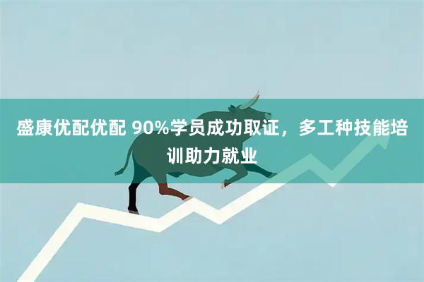 盛康优配优配 90%学员成功取证，多工种技能培训助力就业