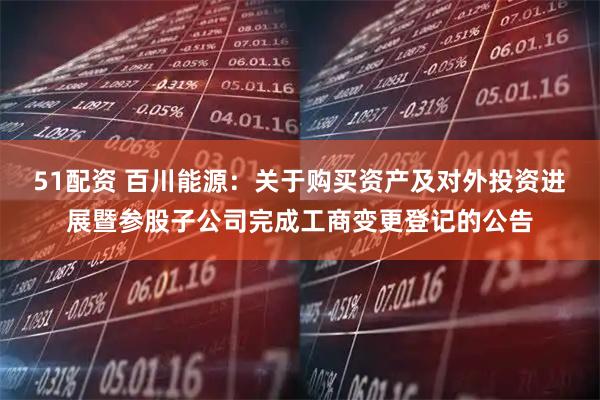 51配资 百川能源：关于购买资产及对外投资进展暨参股子公司完成工商变更登记的公告