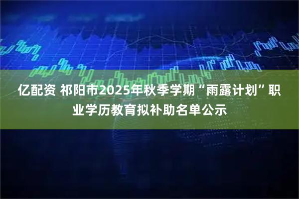 亿配资 祁阳市2025年秋季学期“雨露计划”职业学历教育拟补助名单公示
