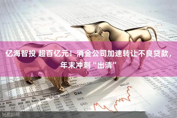亿海智投 超百亿元！消金公司加速转让不良贷款，年末冲刺“出清”