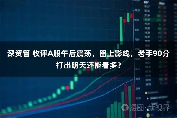 深资管 收评A股午后震荡，留上影线，老手90分打出明天还能看多？