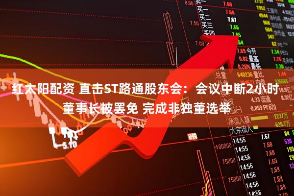 红太阳配资 直击ST路通股东会：会议中断2小时 董事长被罢免 完成非独董选举