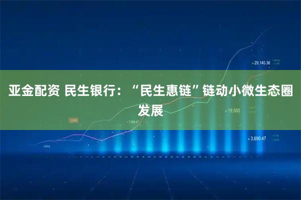 亚金配资 民生银行：“民生惠链”链动小微生态圈发展