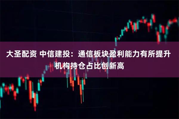 大圣配资 中信建投：通信板块盈利能力有所提升 机构持仓占比创新高