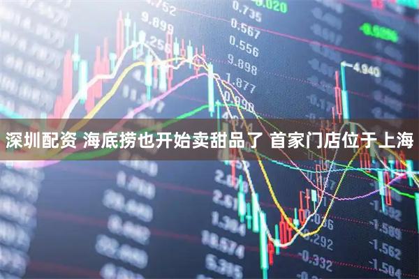 深圳配资 海底捞也开始卖甜品了 首家门店位于上海