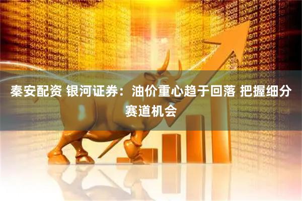 秦安配资 银河证券：油价重心趋于回落 把握细分赛道机会