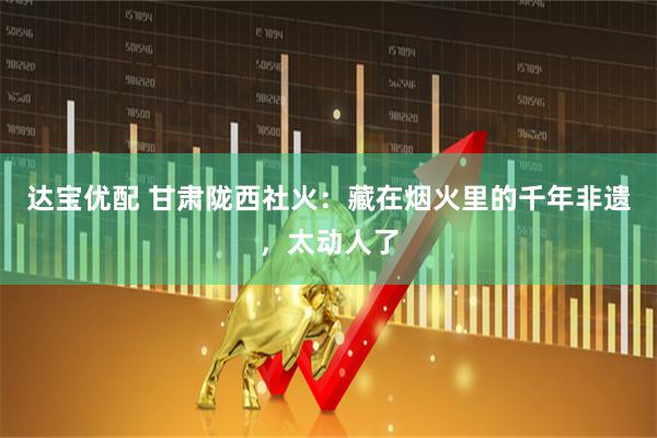 达宝优配 甘肃陇西社火：藏在烟火里的千年非遗，太动人了